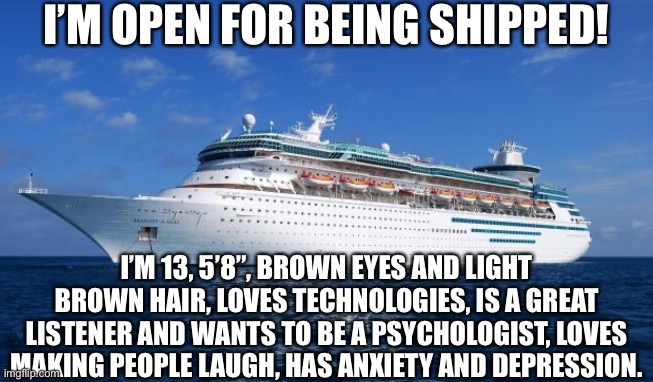 I’m posting it here since nobody in imgSHIPPING has been a match. Preferences in the comments | I’M OPEN FOR BEING SHIPPED! I’M 13, 5’8”, BROWN EYES AND LIGHT BROWN HAIR, LOVES TECHNOLOGIES, IS A GREAT LISTENER AND WANTS TO BE A PSYCHOLOGIST, LOVES MAKING PEOPLE LAUGH, HAS ANXIETY AND DEPRESSION. | image tagged in i ship it | made w/ Imgflip meme maker