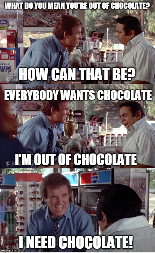 I NEED CHOCOLATE! | WHAT DO YOU MEAN YOU'RE OUT OF CHOCOLATE? HOW CAN THAT BE? EVERYBODY WANTS CHOCOLATE; I'M OUT OF CHOCOLATE; I NEED CHOCOLATE! | image tagged in i need chocolate | made w/ Imgflip meme maker