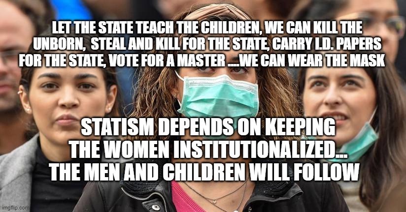 surgical mask | LET THE STATE TEACH THE CHILDREN, WE CAN KILL THE UNBORN,  STEAL AND KILL FOR THE STATE, CARRY I.D. PAPERS FOR THE STATE, VOTE FOR A MASTER ....WE CAN WEAR THE MASK; STATISM DEPENDS ON KEEPING THE WOMEN INSTITUTIONALIZED...  THE MEN AND CHILDREN WILL FOLLOW | image tagged in surgical mask | made w/ Imgflip meme maker