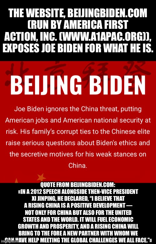 The quote proves without a shadow of a doubt that Joe Biden is a globalist and a friend of Communist China! | THE WEBSITE, BEIJINGBIDEN.COM (RUN BY AMERICA FIRST ACTION, INC. (WWW.A1APAC.ORG)), EXPOSES JOE BIDEN FOR WHAT HE IS. QUOTE FROM BEIJINGBIDEN.COM: 
«IN A 2012 SPEECH ALONGSIDE THEN-VICE PRESIDENT XI JINPING, HE DECLARED, “I BELIEVE THAT A RISING CHINA IS A POSITIVE DEVELOPMENT — NOT ONLY FOR CHINA BUT ALSO FOR THE UNITED STATES AND THE WORLD. IT WILL FUEL ECONOMIC GROWTH AND PROSPERITY, AND A RISING CHINA WILL BRING TO THE FORE A NEW PARTNER WITH WHOM WE CAN HAVE HELP MEETING THE GLOBAL CHALLENGES WE ALL FACE.”» | image tagged in joe biden,biden,creepy joe biden,election 2020,democratic socialism,democratic party | made w/ Imgflip meme maker