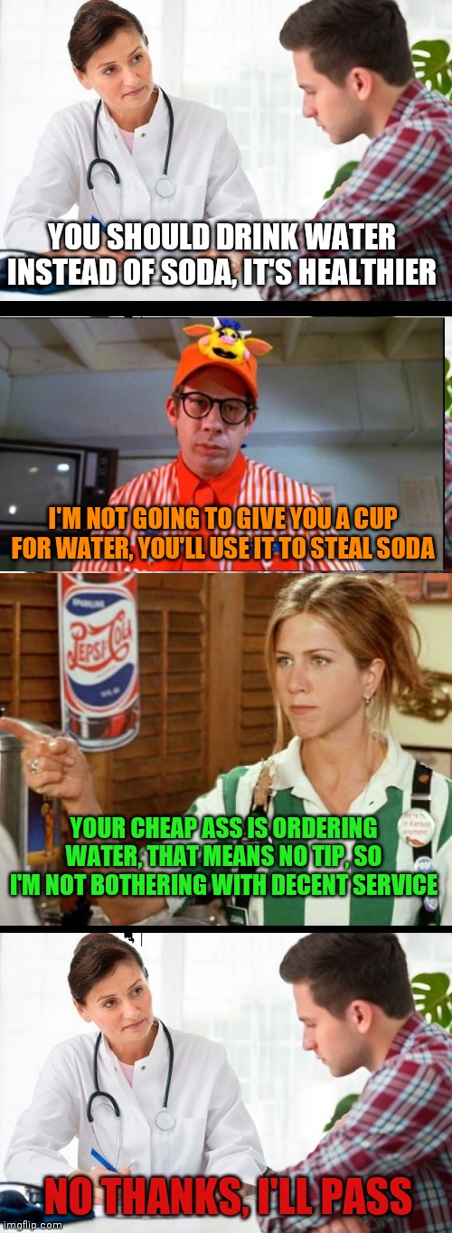 YOU SHOULD DRINK WATER INSTEAD OF SODA, IT'S HEALTHIER; I'M NOT GOING TO GIVE YOU A CUP FOR WATER, YOU'LL USE IT TO STEAL SODA; YOUR CHEAP ASS IS ORDERING WATER, THAT MEANS NO TIP, SO I'M NOT BOTHERING WITH DECENT SERVICE; NO THANKS, I'LL PASS | image tagged in doctor patient,memes | made w/ Imgflip meme maker