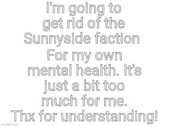 sorry guys, just a bit too much to handle currently. Thanks will do good for Sunny tho! | I'm going to get rid of the Sunnyside faction; For my own mental health. It's just a bit too much for me. Thx for understanding! | image tagged in blank white template | made w/ Imgflip meme maker