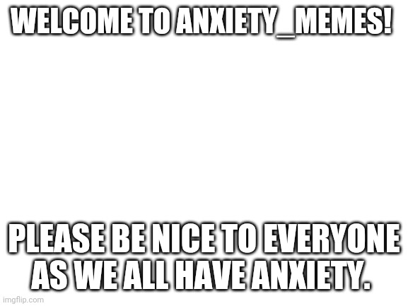 Blank White Template | WELCOME TO ANXIETY_MEMES! PLEASE BE NICE TO EVERYONE AS WE ALL HAVE ANXIETY. | image tagged in blank white template | made w/ Imgflip meme maker