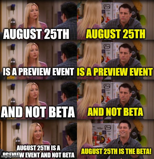 Joey Repeat After Me | AUGUST 25TH; AUGUST 25TH; IS A PREVIEW EVENT; IS A PREVIEW EVENT; AND NOT BETA; AND NOT BETA; AUGUST 25TH IS A PREVIEW EVENT AND NOT BETA; AUGUST 25TH IS THE BETA! | image tagged in joey repeat after me | made w/ Imgflip meme maker
