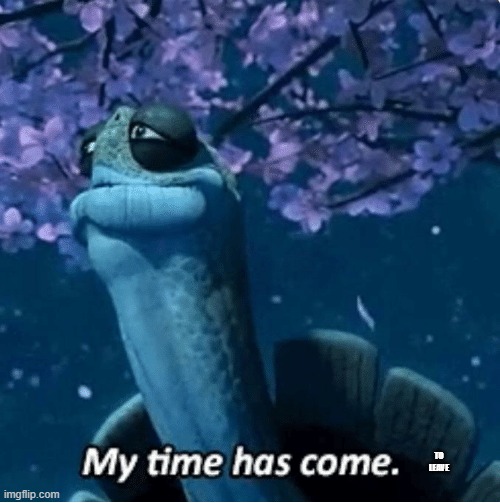 My Time Has Come | TO LEAVE | image tagged in my time has come | made w/ Imgflip meme maker