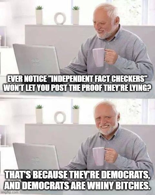 Every time I see a covered up post, it's like finding a golden nugget of truth underneath | EVER NOTICE "INDEPENDENT FACT CHECKERS" WON'T LET YOU POST THE PROOF THEY'RE LYING? THAT'S BECAUSE THEY'RE DEMOCRATS, AND DEMOCRATS ARE WHINY BITCHES. | image tagged in memes,hide the pain harold,lying democrats,fact checkers are fake news,fact checkers lie | made w/ Imgflip meme maker