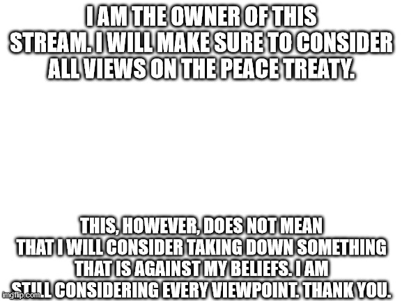 A message. | I AM THE OWNER OF THIS STREAM. I WILL MAKE SURE TO CONSIDER ALL VIEWS ON THE PEACE TREATY. THIS, HOWEVER, DOES NOT MEAN THAT I WILL CONSIDER TAKING DOWN SOMETHING THAT IS AGAINST MY BELIEFS. I AM STILL CONSIDERING EVERY VIEWPOINT. THANK YOU. | image tagged in blank white template | made w/ Imgflip meme maker