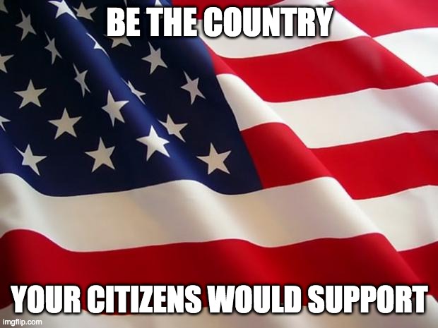 American flag | BE THE COUNTRY YOUR CITIZENS WOULD SUPPORT | image tagged in american flag | made w/ Imgflip meme maker