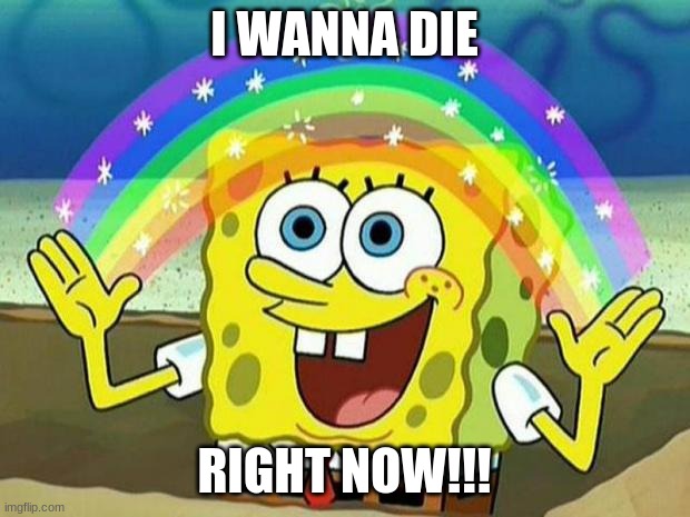 spongebob rainbow | I WANNA DIE; RIGHT NOW!!! | image tagged in spongebob rainbow | made w/ Imgflip meme maker