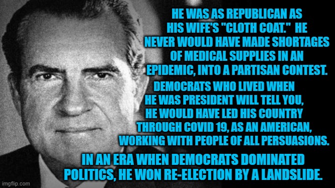 What A Real Republican Looks Like | HE WAS AS REPUBLICAN AS HIS WIFE'S "CLOTH COAT."  HE NEVER WOULD HAVE MADE SHORTAGES OF MEDICAL SUPPLIES IN AN EPIDEMIC, INTO A PARTISAN CONTEST. DEMOCRATS WHO LIVED WHEN HE WAS PRESIDENT WILL TELL YOU, HE WOULD HAVE LED HIS COUNTRY THROUGH COVID 19, AS AN AMERICAN, WORKING WITH PEOPLE OF ALL PERSUASIONS. IN AN ERA WHEN DEMOCRATS DOMINATED POLITICS, HE WON RE-ELECTION BY A LANDSLIDE. | image tagged in politics | made w/ Imgflip meme maker