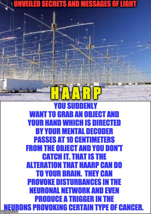 UNVEILED SECRETS AND MESSAGES OF LIGHT; YOU SUDDENLY WANT TO GRAB AN OBJECT AND YOUR HAND WHICH IS DIRECTED BY YOUR MENTAL DECODER PASSES AT 10 CENTIMETERS FROM THE OBJECT AND YOU DON'T CATCH IT. THAT IS THE ALTERATION THAT HAARP CAN DO TO YOUR BRAIN.  THEY CAN PROVOKE DISTURBANCES IN THE NEURONAL NETWORK AND EVEN PRODUCE A TRIGGER IN THE NEURONS PROVOKING CERTAIN TYPE OF CANCER. H A A R P | image tagged in harrp | made w/ Imgflip meme maker