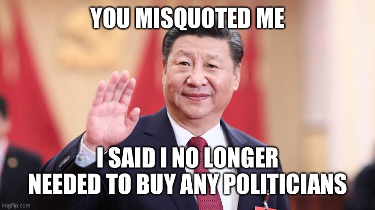 Xi Jinping | YOU MISQUOTED ME I SAID I NO LONGER NEEDED TO BUY ANY POLITICIANS | image tagged in xi jinping | made w/ Imgflip meme maker