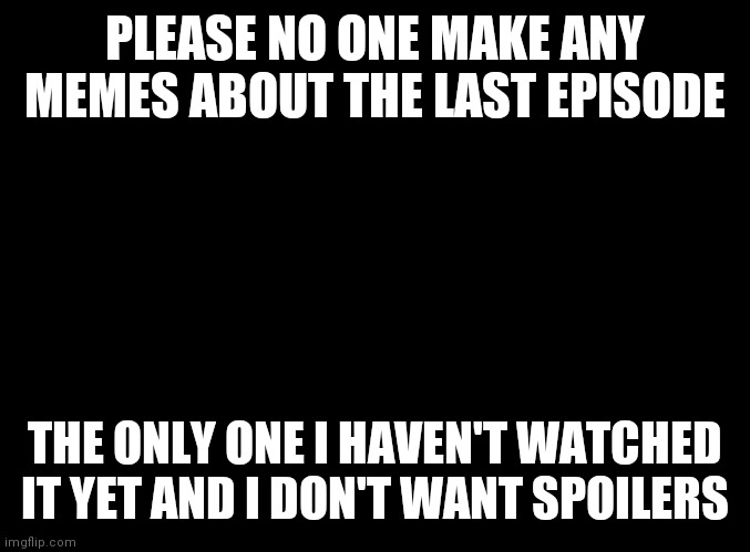 blank black |  PLEASE NO ONE MAKE ANY MEMES ABOUT THE LAST EPISODE; THE ONLY ONE I HAVEN'T WATCHED IT YET AND I DON'T WANT SPOILERS | image tagged in blank black | made w/ Imgflip meme maker