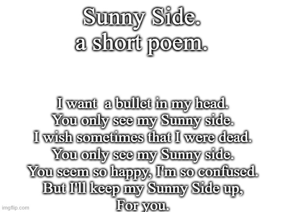 you probaby know who wrote this. | Sunny Side.
a short poem. I want  a bullet in my head.
You only see my Sunny side.
I wish sometimes that I were dead.
You only see my Sunny side.
You seem so happy, I'm so confused.
But I'll keep my Sunny Side up,
For you. | image tagged in blank white template | made w/ Imgflip meme maker