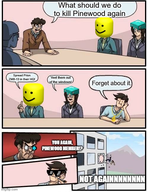 MORE INNOVATION MEMES AGAIN | What should we do to kill Pinewood again; Spread Prion ZMB-13 in their HQ! Yeet them out of the windows! Forget about it. YOU AGAIN, PINEWOOD MEMBER!? NOT AGAINNNNNNNN | image tagged in memes,boardroom meeting suggestion | made w/ Imgflip meme maker