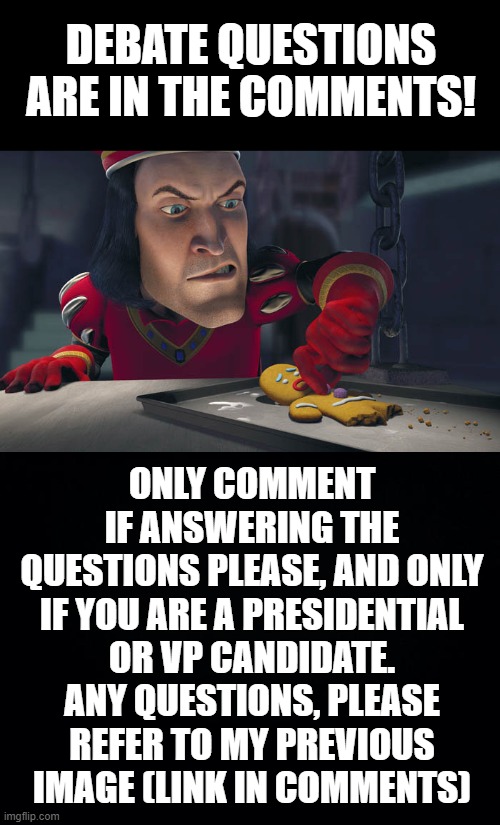 Drop-in debate! | DEBATE QUESTIONS ARE IN THE COMMENTS! ONLY COMMENT IF ANSWERING THE QUESTIONS PLEASE, AND ONLY IF YOU ARE A PRESIDENTIAL OR VP CANDIDATE. ANY QUESTIONS, PLEASE REFER TO MY PREVIOUS IMAGE (LINK IN COMMENTS) | image tagged in black background | made w/ Imgflip meme maker
