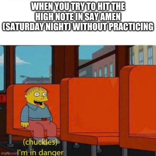 Chuckles, I’m in danger | WHEN YOU TRY TO HIT THE HIGH NOTE IN SAY AMEN (SATURDAY NIGHT) WITHOUT PRACTICING | image tagged in chuckles im in danger | made w/ Imgflip meme maker