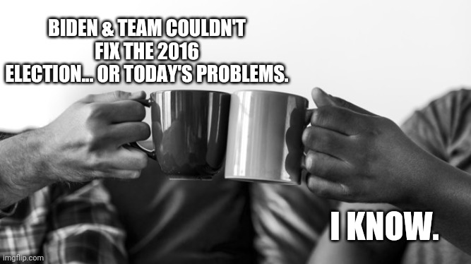 Cheers | BIDEN & TEAM COULDN'T FIX THE 2016 ELECTION... OR TODAY'S PROBLEMS. I KNOW. | image tagged in toasting | made w/ Imgflip meme maker