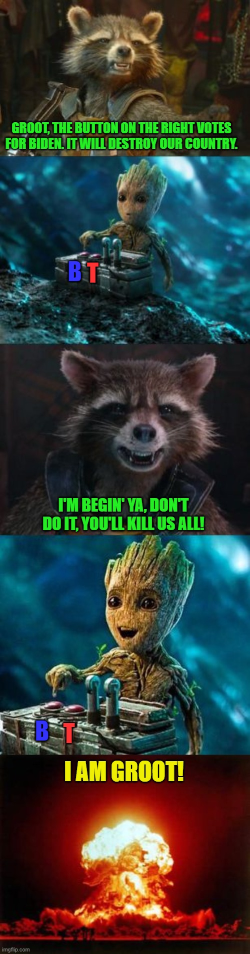 Some Groots you just can't reach. | GROOT, THE BUTTON ON THE RIGHT VOTES FOR BIDEN. IT WILL DESTROY OUR COUNTRY. T; B; I'M BEGIN' YA, DON'T DO IT, YOU'LL KILL US ALL! B; T; I AM GROOT! | image tagged in groot destroys the universe,joe biden,liberals,voting | made w/ Imgflip meme maker