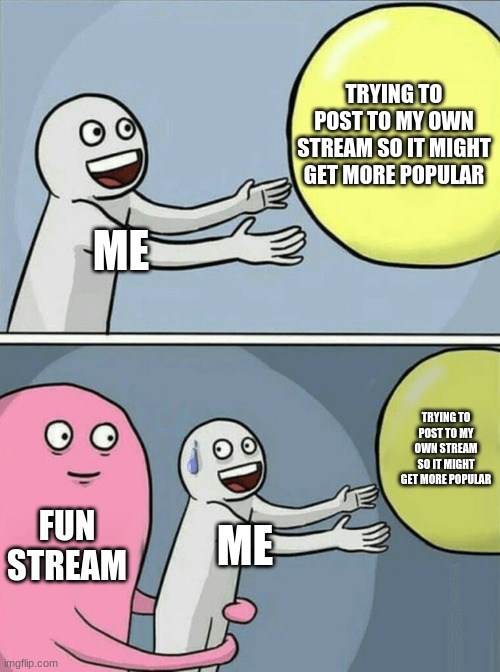 My stream is called Even_more_fun | TRYING TO POST TO MY OWN STREAM SO IT MIGHT GET MORE POPULAR; ME; TRYING TO POST TO MY OWN STREAM SO IT MIGHT GET MORE POPULAR; FUN STREAM; ME | image tagged in memes,running away balloon | made w/ Imgflip meme maker