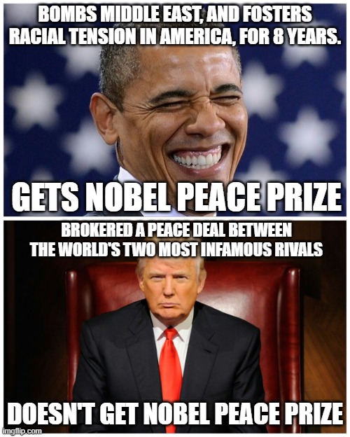 Anyone else see the problem here? | BOMBS MIDDLE EAST, AND FOSTERS RACIAL TENSION IN AMERICA, FOR 8 YEARS. GETS NOBEL PEACE PRIZE; BROKERED A PEACE DEAL BETWEEN THE WORLD'S TWO MOST INFAMOUS RIVALS; DOESN'T GET NOBEL PEACE PRIZE | image tagged in trump obama narratives | made w/ Imgflip meme maker