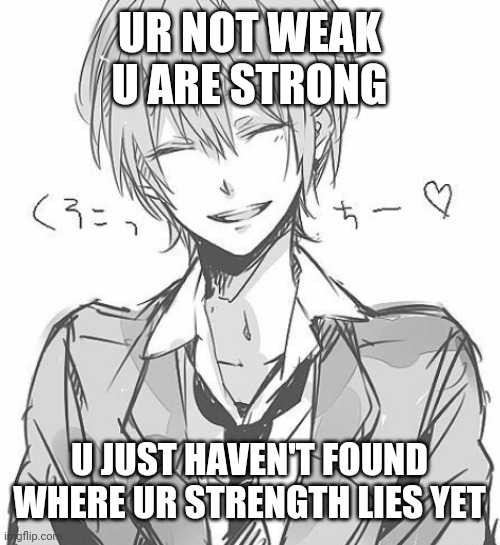 Just a quote I wanted to share. Its one of my favorites. Its a quote from one of my best friends. For those who feel weak | UR NOT WEAK U ARE STRONG; U JUST HAVEN'T FOUND WHERE UR STRENGTH LIES YET | image tagged in believe,happy,strength | made w/ Imgflip meme maker