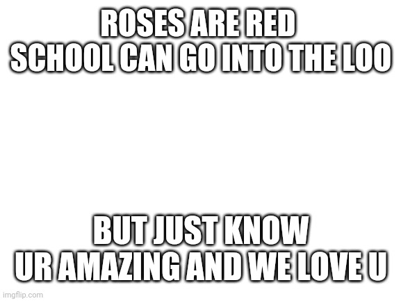 I officially killed 2 birds with one stone *being nice and saying screw u school* | ROSES ARE RED 
SCHOOL CAN GO INTO THE LOO; BUT JUST KNOW
UR AMAZING AND WE LOVE U | image tagged in blank white template | made w/ Imgflip meme maker