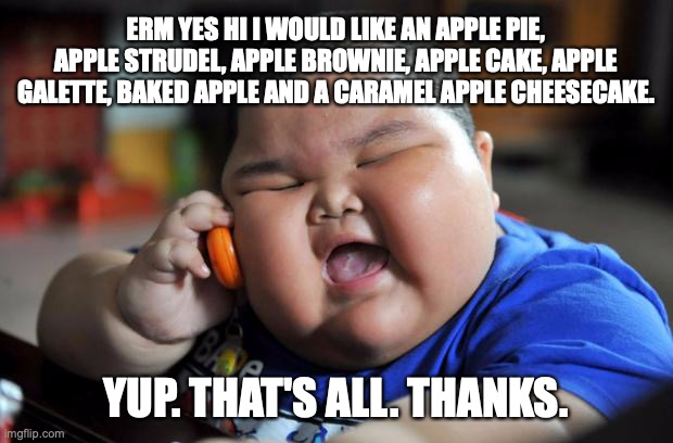 "An apple a day keeps the doctor away" | ERM YES HI I WOULD LIKE AN APPLE PIE, APPLE STRUDEL, APPLE BROWNIE, APPLE CAKE, APPLE GALETTE, BAKED APPLE AND A CARAMEL APPLE CHEESECAKE. YUP. THAT'S ALL. THANKS. | image tagged in fat asian kid | made w/ Imgflip meme maker