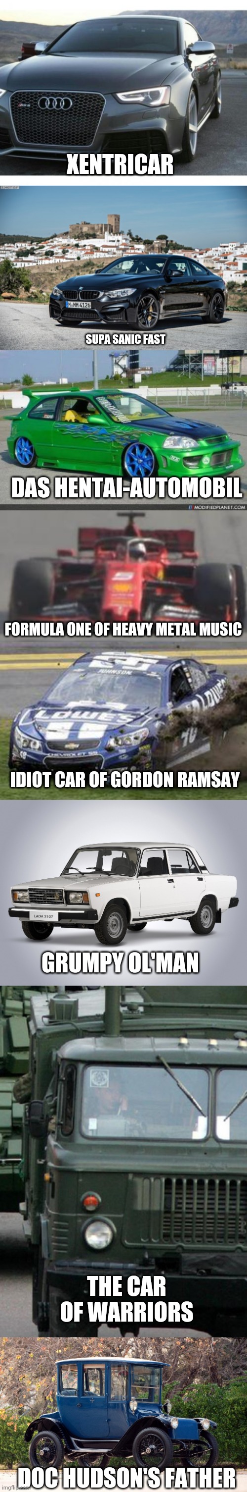 All of Xentrick Cars |  XENTRICAR; SUPA SANIC FAST; DAS HENTAI-AUTOMOBIL; FORMULA ONE OF HEAVY METAL MUSIC; IDIOT CAR OF GORDON RAMSAY; GRUMPY OL'MAN; THE CAR OF WARRIORS; DOC HUDSON'S FATHER | image tagged in nascar drivers,audi,honda owners,bmw,old car,lada gopnik | made w/ Imgflip meme maker