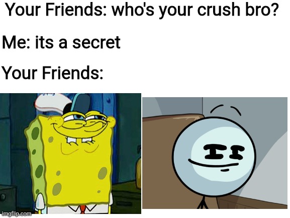 secret crush | Your Friends: who's your crush bro? Me: its a secret; Your Friends: | image tagged in blank white template | made w/ Imgflip meme maker