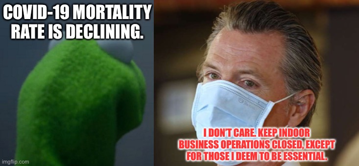 Gavin Newsom is Evil Kermit | COVID-19 MORTALITY RATE IS DECLINING. I DON’T CARE. KEEP INDOOR BUSINESS OPERATIONS CLOSED, EXCEPT FOR THOSE I DEEM TO BE ESSENTIAL. | image tagged in memes,evil kermit,gavin newsom,politicians,corona virus,closed | made w/ Imgflip meme maker
