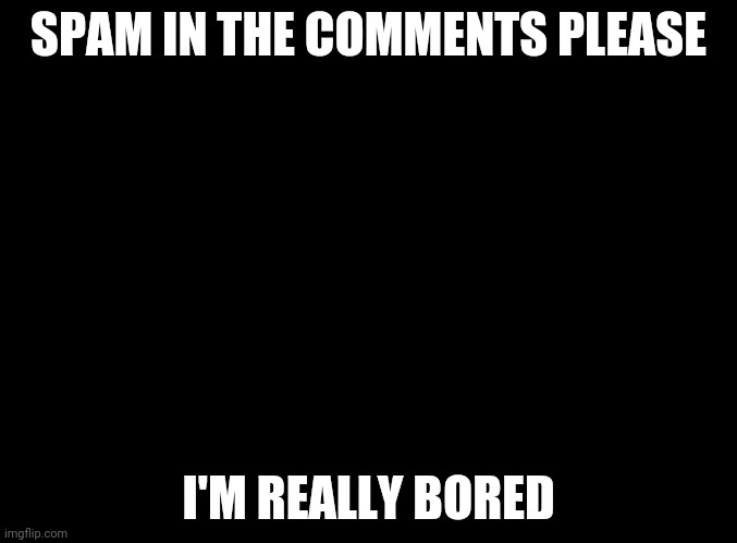 blank black | SPAM IN THE COMMENTS PLEASE; I'M REALLY BORED | image tagged in blank black | made w/ Imgflip meme maker