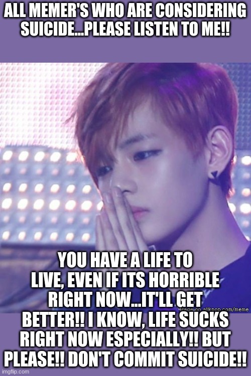 PLZ!!! | ALL MEMER'S WHO ARE CONSIDERING SUICIDE...PLEASE LISTEN TO ME!! YOU HAVE A LIFE TO LIVE, EVEN IF ITS HORRIBLE RIGHT NOW...IT'LL GET BETTER!! I KNOW, LIFE SUCKS RIGHT NOW ESPECIALLY!! BUT PLEASE!! DON'T COMMIT SUICIDE!! | image tagged in bts comeback | made w/ Imgflip meme maker
