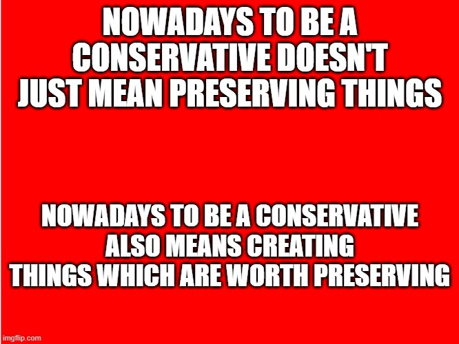 Red Background | NOWADAYS TO BE A CONSERVATIVE DOESN'T JUST MEAN PRESERVING THINGS; NOWADAYS TO BE A CONSERVATIVE ALSO MEANS CREATING THINGS WHICH ARE WORTH PRESERVING | image tagged in red background | made w/ Imgflip meme maker