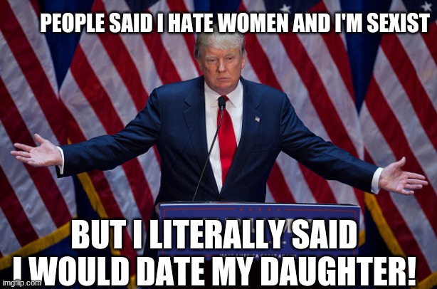 Donald Trump | PEOPLE SAID I HATE WOMEN AND I'M SEXIST; BUT I LITERALLY SAID I WOULD DATE MY DAUGHTER! | image tagged in donald trump | made w/ Imgflip meme maker
