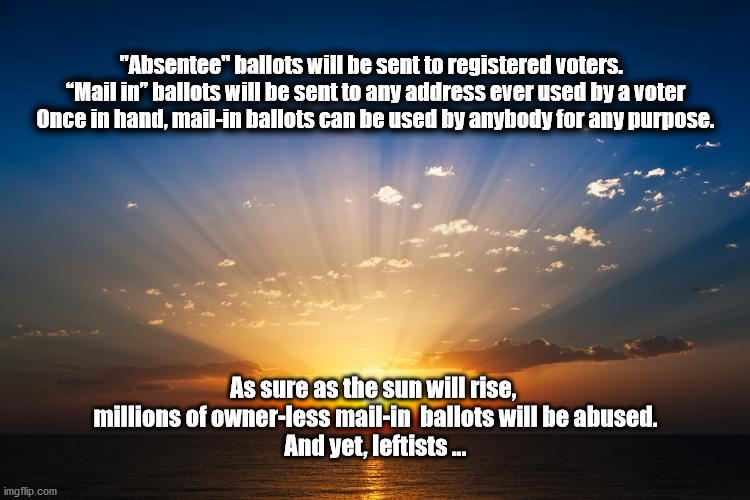 mail in ballot abuse | "Absentee" ballots will be sent to registered voters.  
“Mail in” ballots will be sent to any address ever used by a voter
Once in hand, mail-in ballots can be used by anybody for any purpose. As sure as the sun will rise, 
millions of owner-less mail-in  ballots will be abused.
And yet, leftists ... | image tagged in mail in,absentee | made w/ Imgflip meme maker