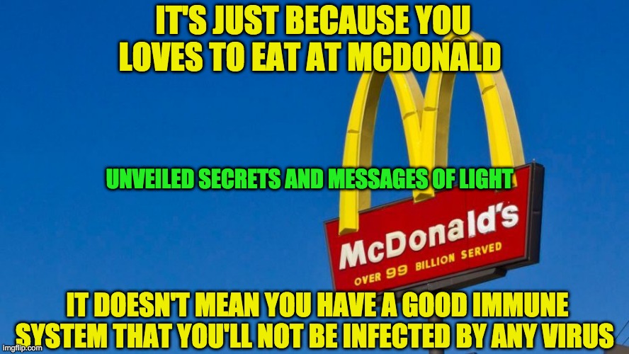 MCDONALDS AND COVID 19 | IT'S JUST BECAUSE YOU LOVES TO EAT AT MCDONALD; UNVEILED SECRETS AND MESSAGES OF LIGHT; IT DOESN'T MEAN YOU HAVE A GOOD IMMUNE SYSTEM THAT YOU'LL NOT BE INFECTED BY ANY VIRUS | image tagged in mcdonalds and covid 19 | made w/ Imgflip meme maker