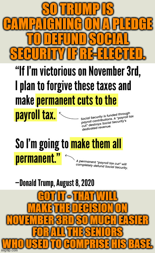 Cut off the hand that feeds... | SO TRUMP IS CAMPAIGNING ON A PLEDGE TO DEFUND SOCIAL SECURITY IF RE-ELECTED. GOT IT - THAT WILL MAKE THE DECISION ON NOVEMBER 3RD SO MUCH EASIER FOR ALL THE SENIORS WHO USED TO COMPRISE HIS BASE. | image tagged in memes,politics | made w/ Imgflip meme maker