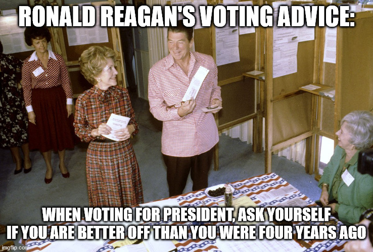 Reagan voting advice | RONALD REAGAN'S VOTING ADVICE:; WHEN VOTING FOR PRESIDENT, ASK YOURSELF IF YOU ARE BETTER OFF THAN YOU WERE FOUR YEARS AGO | image tagged in reagan,ronald reagan,voting,election,president | made w/ Imgflip meme maker