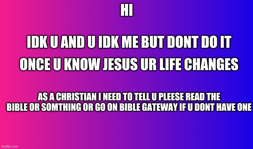 Boring Background | HI; IDK U AND U IDK ME BUT DONT DO IT; ONCE U KNOW JESUS UR LIFE CHANGES; AS A CHRISTIAN I NEED TO TELL U PLEESE READ THE BIBLE OR SOMTHING OR GO ON BIBLE GATEWAY IF U DONT HAVE ONE | image tagged in boring background | made w/ Imgflip meme maker