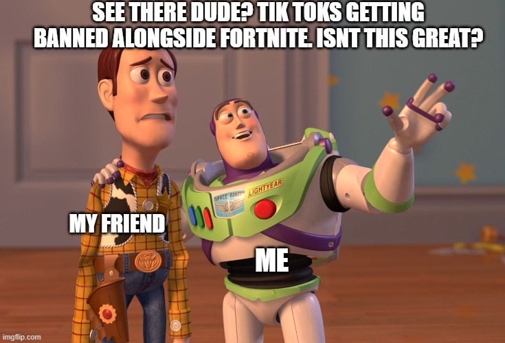 X, X Everywhere Meme | SEE THERE DUDE? TIK TOKS GETTING BANNED ALONGSIDE FORTNITE. ISNT THIS GREAT? ME MY FRIEND | image tagged in memes,x x everywhere | made w/ Imgflip meme maker