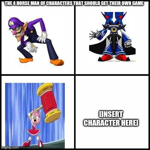 Well waluigi should have his own game and metal sonic, and who else thinks who should have their own game | THE 4 HORSE MAN OF CHARACTERS THAT SHOULD GET THEIR OWN GAME; [INSERT CHARACTER HERE] | image tagged in blank drake format,memes,waluigi,metal sonic | made w/ Imgflip meme maker