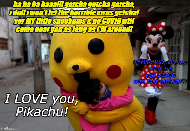 Pikachu? How 'Bout CHU? | ha ha ha haaa!!! gotcha gotcha gotcha,
i did! i won't let the horrible virus getcha!
yer MY little snookums & no COVID will
come near you as long as I'M around! OhMiGAWD, Mickey!
what are you DOING
with that camera?!? I LOVE you,
Pikachu! | image tagged in pikachu,covid,2020,minnie mouse,disney hell,japanese cartoons | made w/ Imgflip meme maker