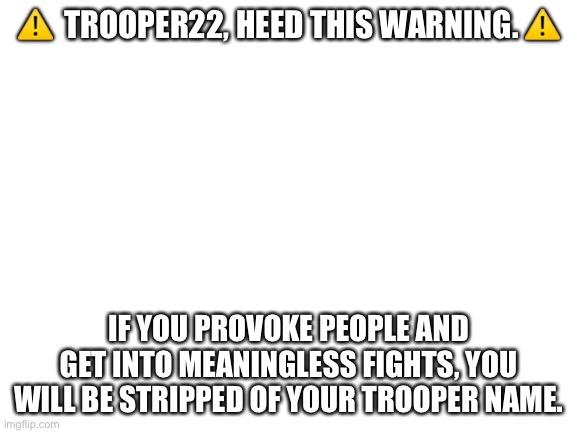 Im not joking | ⚠️  TROOPER22, HEED THIS WARNING. ⚠️; IF YOU PROVOKE PEOPLE AND GET INTO MEANINGLESS FIGHTS, YOU WILL BE STRIPPED OF YOUR TROOPER NAME. | image tagged in blank white template | made w/ Imgflip meme maker
