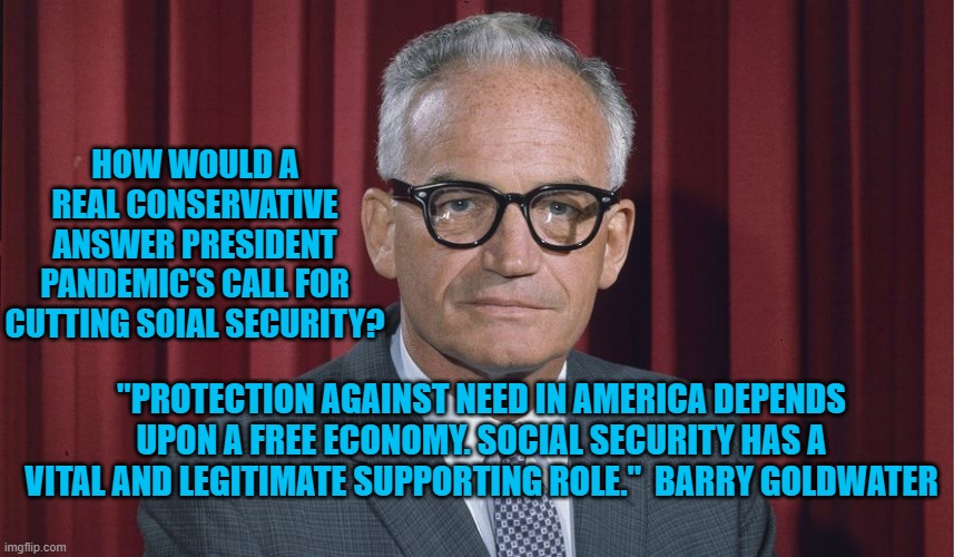 Real Conservatism vs President Pandemic | HOW WOULD A REAL CONSERVATIVE ANSWER PRESIDENT PANDEMIC'S CALL FOR CUTTING SOIAL SECURITY? "PROTECTION AGAINST NEED IN AMERICA DEPENDS UPON A FREE ECONOMY. SOCIAL SECURITY HAS A VITAL AND LEGITIMATE SUPPORTING ROLE."  BARRY GOLDWATER | image tagged in politics | made w/ Imgflip meme maker