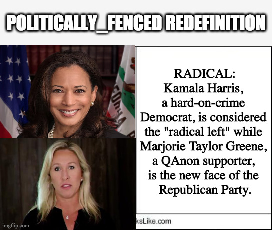 Who is the radical? | POLITICALLY_FENCED REDEFINITION; RADICAL:
Kamala Harris, 
a hard-on-crime 
Democrat, is considered 
the "radical left" while 
Marjorie Taylor Greene, 
a QAnon supporter, 
is the new face of the 
Republican Party. | image tagged in kamala harris,marjorie taylor greene,democrat,republican,radical | made w/ Imgflip meme maker
