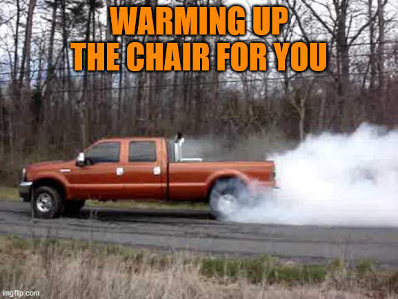 diesel truck burn out | WARMING UP THE CHAIR FOR YOU | image tagged in diesel truck burn out | made w/ Imgflip meme maker