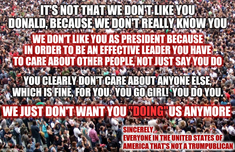 No Means No | IT'S NOT THAT WE DON'T LIKE YOU DONALD, BECAUSE WE DON'T REALLY KNOW YOU; WE DON'T LIKE YOU AS PRESIDENT BECAUSE IN ORDER TO BE AN EFFECTIVE LEADER YOU HAVE TO CARE ABOUT OTHER PEOPLE, NOT JUST SAY YOU DO; YOU CLEARLY DON'T CARE ABOUT ANYONE ELSE, WHICH IS FINE, FOR YOU.  YOU GO GIRL!  YOU DO YOU. WE JUST DON'T WANT YOU "DOING' US ANYMORE; "DOING"; SINCERELY,
EVERYONE IN THE UNITED STATES OF AMERICA THAT'S NOT A TRUMPUBLICAN | image tagged in crowd of people,memes,trump unfit unqualified dangerous,liar in chief,lock him up,trump traitor | made w/ Imgflip meme maker