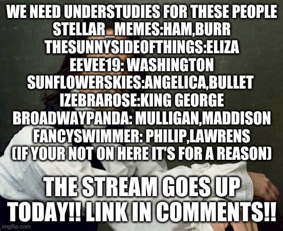Get ready bois | WE NEED UNDERSTUDIES FOR THESE PEOPLE

STELLAR_MEMES:HAM,BURR
THESUNNYSIDEOFTHINGS:ELIZA
EEVEE19: WASHINGTON
SUNFLOWERSKIES:ANGELICA,BULLET 
IZEBRAROSE:KING GEORGE
BROADWAYPANDA: MULLIGAN,MADDISON
FANCYSWIMMER: PHILIP,LAWRENS
(IF YOUR NOT ON HERE IT'S FOR A REASON); THE STREAM GOES UP TODAY!! LINK IN COMMENTS!! | image tagged in hamilton write like you're running out of time | made w/ Imgflip meme maker