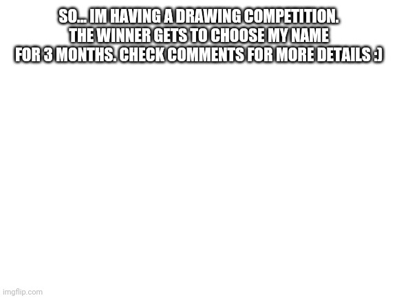 This is legit and also pretty simple | SO... IM HAVING A DRAWING COMPETITION. THE WINNER GETS TO CHOOSE MY NAME FOR 3 MONTHS. CHECK COMMENTS FOR MORE DETAILS :) | image tagged in blank white template | made w/ Imgflip meme maker